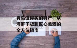 青岛值得买的特产：从海鲜干货到匠心美酒的全方位指南