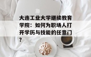 大连工业大学继续教育学院：如何为职场人打开学历与技能的任意门？