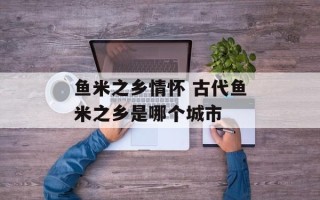 鱼米之乡情怀 古代鱼米之乡是哪个城市