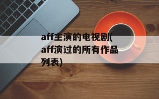 aff主演的电视剧(aff演过的所有作品列表)
