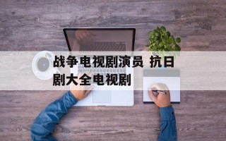 战争电视剧演员 抗日剧大全电视剧