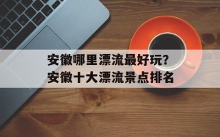 安徽哪里漂流最好玩？安徽十大漂流景点排名