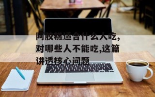 阿胶糕适合什么人吃,对哪些人不能吃,这篇讲透核心问题