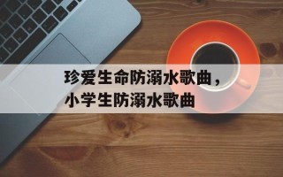 珍爱生命防溺水歌曲，小学生防溺水歌曲