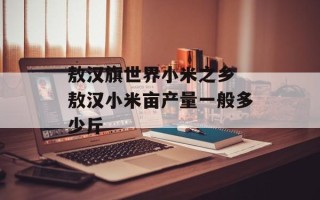 敖汉旗世界小米之乡 敖汉小米亩产量一般多少斤