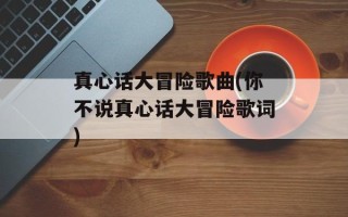 真心话大冒险歌曲(你不说真心话大冒险歌词)