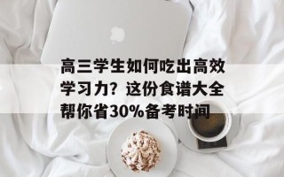 高三学生如何吃出高效学习力？这份食谱大全帮你省30%备考时间