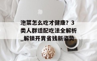 泡菜怎么吃才健康？3类人群适配吃法全解析_解锁开胃省钱新姿势
