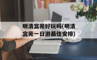 明清宫苑好玩吗(明清宫苑一日游最佳安排)