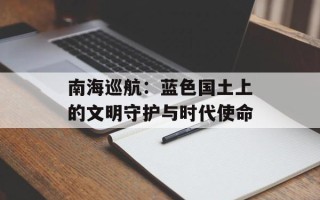 南海巡航：蓝色国土上的文明守护与时代使命