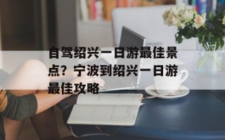 自驾绍兴一日游最佳景点？宁波到绍兴一日游最佳攻略