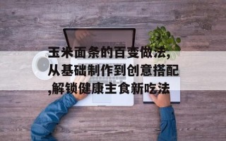 玉米面条的百变做法,从基础制作到创意搭配,解锁健康主食新吃法