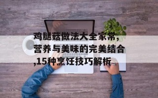 鸡腿菇做法大全家常,营养与美味的完美结合,15种烹饪技巧解析