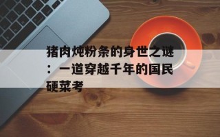 猪肉炖粉条的身世之谜：一道穿越千年的国民硬菜考