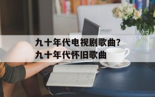 九十年代电视剧歌曲？九十年代怀旧歌曲