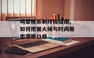 鸡蛋糕蒸制终极指南,如何把握火候与时间做出滑嫩口感