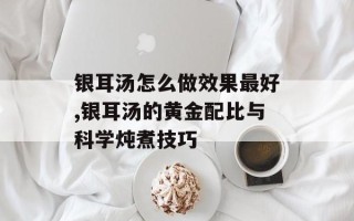 银耳汤怎么做效果最好,银耳汤的黄金配比与科学炖煮技巧