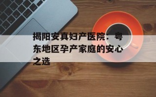 揭阳安真妇产医院：粤东地区孕产家庭的安心之选