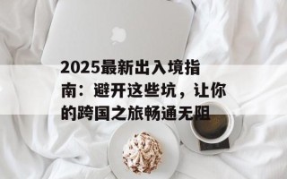2025最新出入境指南：避开这些坑，让你的跨国之旅畅通无阻
