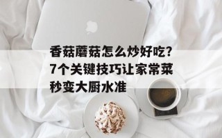 香菇蘑菇怎么炒好吃？7个关键技巧让家常菜秒变大厨水准