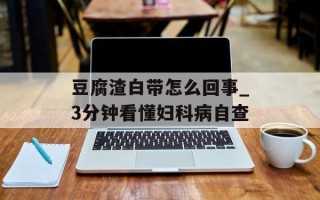 豆腐渣白带怎么回事_3分钟看懂妇科病自查