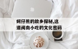 蚵仔煎的故乡探秘,这道闽南小吃的文化密码