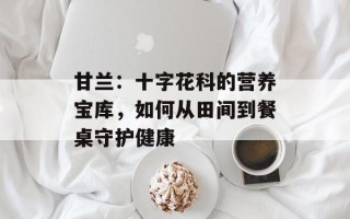 甘兰：十字花科的营养宝库，如何从田间到餐桌守护健康