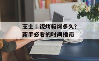 芝士焗饭烤箱烤多久？新手必看的时间指南