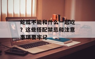 蛇瓜不能和什么一起吃？这些搭配禁忌和注意事项要牢记