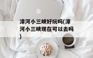 漳河小三峡好玩吗(漳河小三峡现在可以去吗)