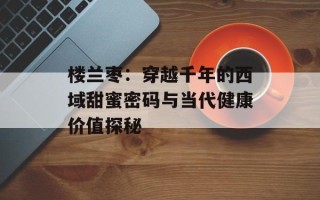 楼兰枣：穿越千年的西域甜蜜密码与当代健康价值探秘