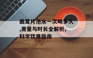 鹿茸片泡水一次喝多久,用量与时长全解析,科学饮用指南