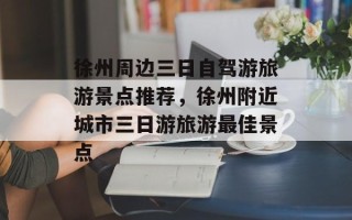 徐州周边三日自驾游旅游景点推荐，徐州附近城市三日游旅游最佳景点