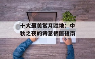 十大最美赏月胜地：中秋之夜的诗意栖居指南