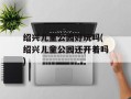 绍兴儿童公园好玩吗(绍兴儿童公园还开着吗)