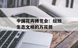 中国花卉博览会：绽放生态文明的万花筒