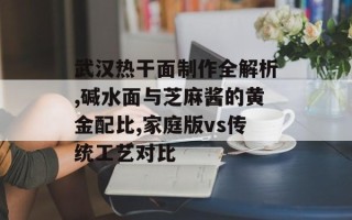 武汉热干面制作全解析,碱水面与芝麻酱的黄金配比,家庭版vs传统工艺对比