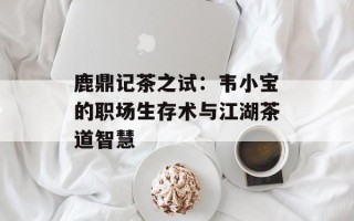 鹿鼎记茶之试：韦小宝的职场生存术与江湖茶道智慧