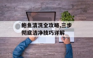 鲍鱼清洗全攻略,三步彻底洁净技巧详解