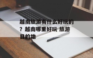 越南旅游有什么好玩的？越南哪里好玩 旅游目的地