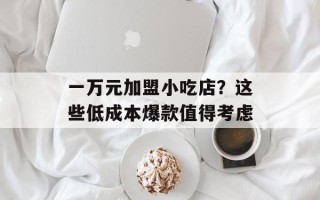 一万元加盟小吃店？这些低成本爆款值得考虑