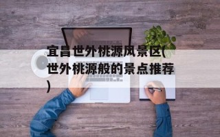 宜昌世外桃源风景区(世外桃源般的景点推荐)