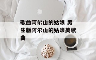 歌曲阿尔山的姑娘 男生版阿尔山的姑娘美歌曲