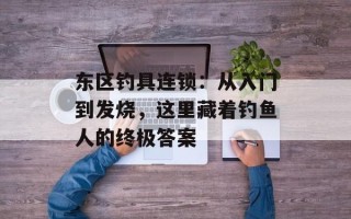 东区钓具连锁：从入门到发烧，这里藏着钓鱼人的终极答案