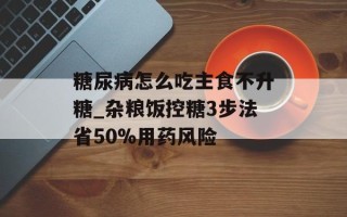 糖尿病怎么吃主食不升糖_杂粮饭控糖3步法省50%用药风险