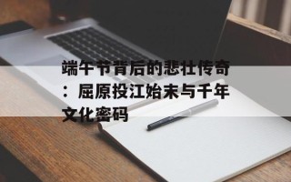 端午节背后的悲壮传奇：屈原投江始末与千年文化密码