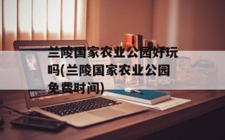 兰陵国家农业公园好玩吗(兰陵国家农业公园免费时间)