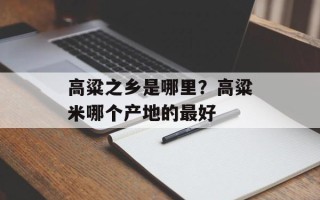 高粱之乡是哪里？高粱米哪个产地的最好