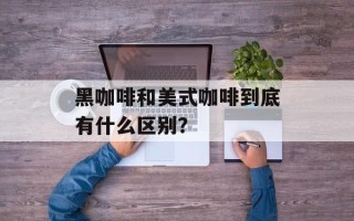 黑咖啡和美式咖啡到底有什么区别？