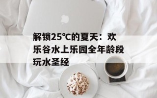 解锁25℃的夏天：欢乐谷水上乐园全年龄段玩水圣经